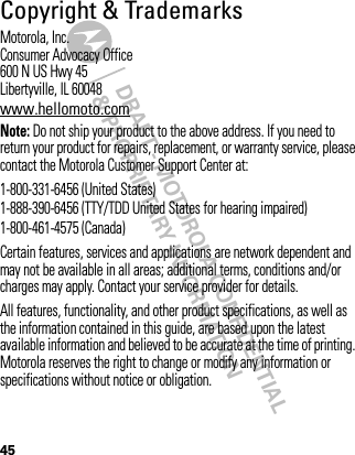 DRAFT - MOTOROLA CONFIDENTIAL&amp; PROPRIETARY INFORMATION45Copyright &amp; TrademarksMotorola, Inc.Consumer Advocacy Office600 N US Hwy 45Libertyville, IL 60048www.hellomoto.comNote: Do not ship your product to the above address. If you need to return your product for repairs, replacement, or warranty service, please contact the Motorola Customer Support Center at:1-800-331-6456 (United States)1-888-390-6456 (TTY/TDD United States for hearing impaired)1-800-461-4575 (Canada)Certain features, services and applications are network dependent and may not be available in all areas; additional terms, conditions and/or charges may apply. Contact your service provider for details.All features, functionality, and other product specifications, as well as the information contained in this guide, are based upon the latest available information and believed to be accurate at the time of printing. Motorola reserves the right to change or modify any information or specifications without notice or obligation.