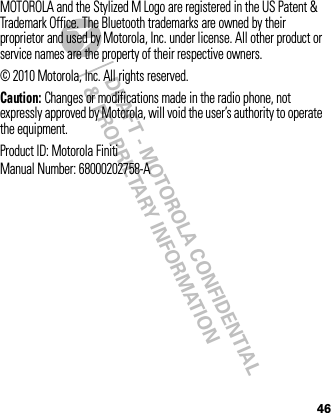 DRAFT - MOTOROLA CONFIDENTIAL&amp; PROPRIETARY INFORMATION46MOTOROLA and the Stylized M Logo are registered in the US Patent &amp; Trademark Office. The Bluetooth trademarks are owned by their proprietor and used by Motorola, Inc. under license. All other product or service names are the property of their respective owners.© 2010 Motorola, Inc. All rights reserved.Caution: Changes or modifications made in the radio phone, not expressly approved by Motorola, will void the user’s authority to operate the equipment.Product ID: Motorola FinitiManual Number: 68000202758-A