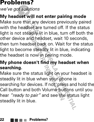 DRAFT - MOTOROLA CONFIDENTIAL&amp; PROPRIETARY INFORMATIONProblems?22Problems?we’ve got solutionsMy headset will not enter pairing modeMake sure that any devices previously paired with the headset are turned off. If the status light is not steadily lit in blue, turn off both the other device and headset, wait 10 seconds, then turn headset back on. Wait for the status light to become steadily lit in blue, indicating the headset is now in pairing mode.My phone doesn&apos;t find my headset when searching.Make sure the status light on your headset is steadily lit in blue when your phone is searching for devices. If not, press and hold the Call button and both Volume buttons until you hear “ready to pair” and see the status light steadily lit in blue.