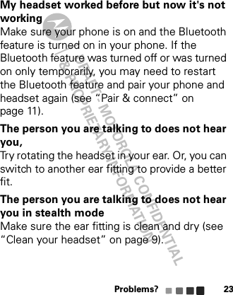 DRAFT - MOTOROLA CONFIDENTIAL&amp; PROPRIETARY INFORMATIONProblems? 23My headset worked before but now it&apos;s not workingMake sure your phone is on and the Bluetooth feature is turned on in your phone. If the Bluetooth feature was turned off or was turned on only temporarily, you may need to restart the Bluetooth feature and pair your phone and headset again (see “Pair &amp; connect” on page 11).The person you are talking to does not hear you, Try rotating the headset in your ear. Or, you can switch to another ear fitting to provide a better fit.The person you are talking to does not hear you in stealth modeMake sure the ear fitting is clean and dry (see “Clean your headset” on page 9).