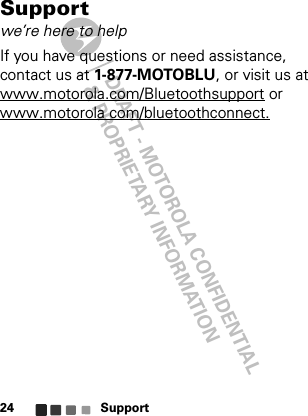 DRAFT - MOTOROLA CONFIDENTIAL&amp; PROPRIETARY INFORMATIONSupport24Supportwe’re here to helpIf you have questions or need assistance, contact us at 1-877-MOTOBLU, or visit us at www.motorola.com/Bluetoothsupport or www.motorola com/bluetoothconnect.