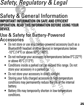 DRAFT - MOTOROLA CONFIDENTIAL&amp; PROPRIETARY INFORMATION25Safety, Regulatory &amp; LegalSafety &amp; General InformationSafety InformationIMPORTANT INFORMATION ON SAFE AND EFFICIENT OPERATION. READ THIS INFORMATION BEFORE USING YOUR DEVICE.Use &amp; Safety for Battery-Powered Accessories•Do not store or use your battery-powered accessory (such as a Bluetooth® headset or other device) in temperatures below -10°C (14°F) or above 60°C (140°F).•Do not recharge your accessory in temperatures below 0°C (32°F) or above 45°C (113°F).•Conditions inside a parked car can exceed this range. Do not store your accessory in a parked car.•Do not store your accessory in direct sunlight.•Storing your fully charged accessory in high-temperature conditions may permanently reduce the life of the internal battery.•Battery life may temporarily shorten in low-temperature conditions.