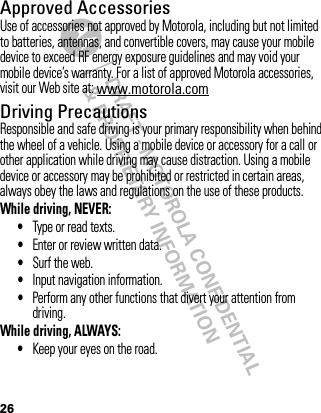 DRAFT - MOTOROLA CONFIDENTIAL&amp; PROPRIETARY INFORMATION26Approved AccessoriesUse of accessories not approved by Motorola, including but not limited to batteries, antennas, and convertible covers, may cause your mobile device to exceed RF energy exposure guidelines and may void your mobile device’s warranty. For a list of approved Motorola accessories, visit our Web site at: www.motorola.comDriving PrecautionsResponsible and safe driving is your primary responsibility when behind the wheel of a vehicle. Using a mobile device or accessory for a call or other application while driving may cause distraction. Using a mobile device or accessory may be prohibited or restricted in certain areas, always obey the laws and regulations on the use of these products.While driving, NEVER:•Type or read texts.•Enter or review written data.•Surf the web.•Input navigation information.•Perform any other functions that divert your attention from driving.While driving, ALWAYS:•Keep your eyes on the road.