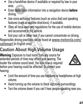 DRAFT - MOTOROLA CONFIDENTIAL&amp; PROPRIETARY INFORMATION27•Use a handsfree device if available or required by law in your area.•Enter destination information into a navigation device before driving.•Use voice activated features (such as voice dial) and speaking features (such as audible directions), if available.•Obey all local laws and regulations for the use of mobile devices and accessories in the vehicle.•End your call or other task if you cannot concentrate on driving.Responsible driving practices can be found at www.motorola.com/callsmart (in English only).Caution About High Volume UsageWarning: Exposure to loud noise from any source for extended periods of time may affect your hearing. The louder the volume sound level, the less time is required before your hearing could be affected. To protect your hearing:•Limit the amount of time you use headsets or headphones at high volume.•Avoid turning up the volume to block out noisy surroundings.•Turn the volume down if you can’t hear people speaking near you.