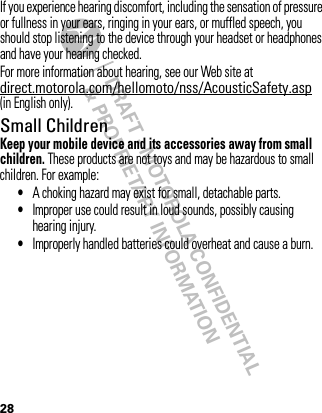 DRAFT - MOTOROLA CONFIDENTIAL&amp; PROPRIETARY INFORMATION28If you experience hearing discomfort, including the sensation of pressure or fullness in your ears, ringing in your ears, or muffled speech, you should stop listening to the device through your headset or headphones and have your hearing checked.For more information about hearing, see our Web site at direct.motorola.com/hellomoto/nss/AcousticSafety.asp (in English only).Small ChildrenKeep your mobile device and its accessories away from small children. These products are not toys and may be hazardous to small children. For example:•A choking hazard may exist for small, detachable parts.•Improper use could result in loud sounds, possibly causing hearing injury.•Improperly handled batteries could overheat and cause a burn.