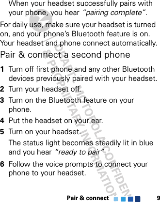 Pair &amp; connect 9When your headset successfully pairs with your phone, you hear “pairing complete”. For daily use, make sure your headset is turned on, and your phone’s Bluetooth feature is on. Your headset and phone connect automatically.Pair &amp; connect a second phone  1Turn off first phone and any other Bluetooth devices previously paired with your headset.2Turn your headset off.3Turn on the Bluetooth feature on your phone.4Put the headset on your ear.5Turn on your headset.The status light becomes steadily lit in blue and you hear “ready to pair”.6Follow the voice prompts to connect your phone to your headset.