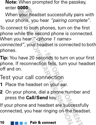 Pair &amp; connect10Note: When prompted for the passkey, enter 0000.When your headset successfully pairs with your phone, you hear “pairing complete”. To connect to both phones, turn on the first phone while the second phone is connected. When you hear “&lt;phone 1 name&gt; connected”, your headset is connected to both phones.Tip: You have 20 seconds to turn on your first phone. If reconnection fails, turn your headset off and on.Test your call connection  1Place the headset on your ear.2On your phone, dial a phone number and press the Call/Send key.If your phone and headset are successfully connected, you hear ringing on the headset.