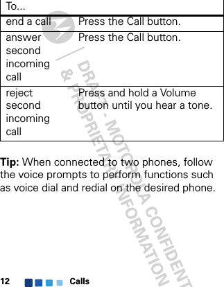 Calls12Tip: When connected to two phones, follow the voice prompts to perform functions such as voice dial and redial on the desired phone.end a call Press the Call button. answer second incoming callPress the Call button.reject second incoming callPress and hold a Volume button until you hear a tone.To . ..