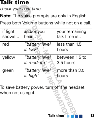 Talk time 13Talk  t i m echeck your chat timeNote: The voice prompts are only in English.Press both Volume buttons while not on a call.To save battery power, turn off the headset when not using it.if light shows...and/or you hear...your remaining talk time is..red “battery level is low”less than 1.5 hoursyellow “battery level is medium”between 1.5 to 3.5 hoursgreen “battery level is high”more than 3.5 hours