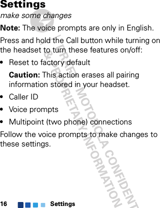 Settings16Settingsmake some changesNote: The voice prompts are only in English.Press and hold the Call button while turning on the headset to turn these features on/off:•Reset to factory defaultCaution: This action erases all pairing information stored in your headset.•Caller ID•Voice prompts•Multipoint (two phone) connectionsFollow the voice prompts to make changes to these settings.