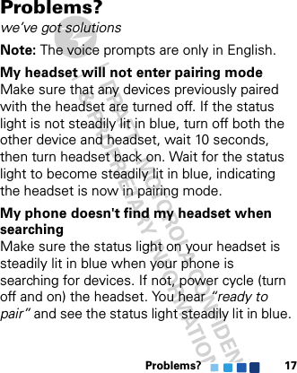 Problems? 17Problems?we’ve got solutionsNote: The voice prompts are only in English.My headset will not enter pairing modeMake sure that any devices previously paired with the headset are turned off. If the status light is not steadily lit in blue, turn off both the other device and headset, wait 10 seconds, then turn headset back on. Wait for the status light to become steadily lit in blue, indicating the headset is now in pairing mode.My phone doesn&apos;t find my headset when searchingMake sure the status light on your headset is steadily lit in blue when your phone is searching for devices. If not, power cycle (turn off and on) the headset. You hear “ready to pair” and see the status light steadily lit in blue.