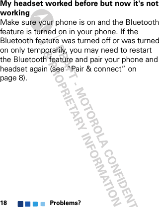 Problems?18My headset worked before but now it&apos;s not workingMake sure your phone is on and the Bluetooth feature is turned on in your phone. If the Bluetooth feature was turned off or was turned on only temporarily, you may need to restart the Bluetooth feature and pair your phone and headset again (see “Pair &amp; connect” on page 8).