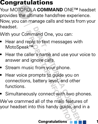 Congratulations 1CongratulationsYour MOTOROLA COMMAND ONE™ headset provides the ultimate handsfree experience. Now, you can manage calls and texts from your headset.With your Command One, you can:•Hear and reply to text messages with MotoSpeak™.•Hear the caller’s name and use your voice to answer and ignore calls.•Stream music from your phone.•Hear voice prompts to guide you on connections, battery level, and other functions.•Simultaneously connect with two phones.We’ve crammed all of the main features of your headset into this handy guide, and in a 