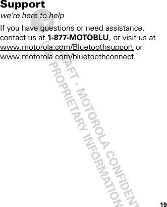 19Supportwe’re here to helpIf you have questions or need assistance, contact us at 1-877-MOTOBLU, or visit us at www.motorola.com/Bluetoothsupport or www.motorola com/bluetoothconnect.