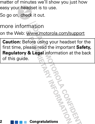 Congratulations2matter of minutes we’ll show you just how easy your headset is to use.So go on, check it out.more informationon the Web: www.motorola.com/supportCaution: Before using your headset for the first time, please read the important Safety, Regulatory &amp; Legal information at the back of this guide.