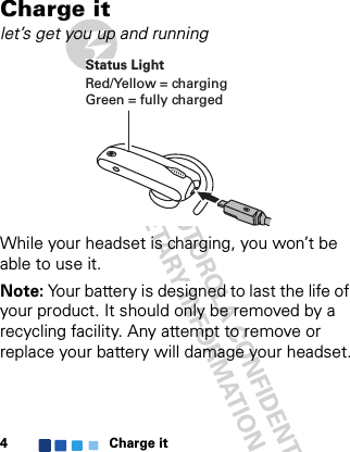 Charge it4Charge itlet’s get you up and runningWhile your headset is charging, you won’t be able to use it.Note: Your battery is designed to last the life of your product. It should only be removed by a recycling facility. Any attempt to remove or replace your battery will damage your headset.Status LightRed/Yellow = chargingGreen = fully charged