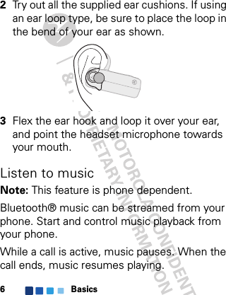 Basics62Try out all the supplied ear cushions. If using an ear loop type, be sure to place the loop in the bend of your ear as shown.3Flex the ear hook and loop it over your ear, and point the headset microphone towards your mouth.Listen to musicNote: This feature is phone dependent.Bluetooth® music can be streamed from your phone. Start and control music playback from your phone.While a call is active, music pauses. When the call ends, music resumes playing.