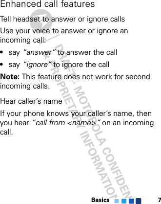 Basics 7Enhanced call featuresTell headset to answer or ignore callsUse your voice to answer or ignore an incoming call:•say “answer” to answer the call•say “ignore” to ignore the callNote: This feature does not work for second incoming calls.Hear caller’s nameIf your phone knows your caller’s name, then you hear “call from &lt;name&gt;” on an incoming call.