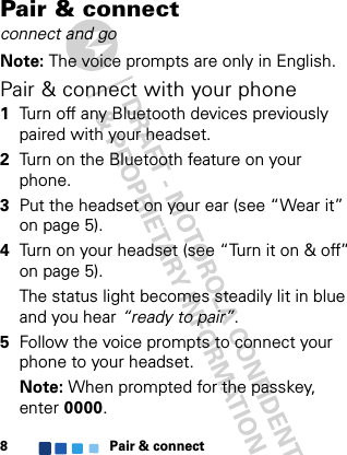 Pair &amp; connect8Pair &amp; connectconnect and goNote: The voice prompts are only in English.Pair &amp; connect with your phone  1Turn off any Bluetooth devices previously paired with your headset.2Turn on the Bluetooth feature on your phone.3Put the headset on your ear (see “Wear it” on page 5).4Turn on your headset (see “Turn it on &amp; off” on page 5).The status light becomes steadily lit in blue and you hear “ready to pair”.5Follow the voice prompts to connect your phone to your headset.Note: When prompted for the passkey, enter 0000.