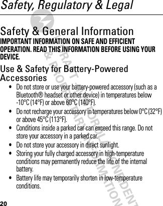 20Safety, Regulatory &amp; LegalSafety &amp; General InformationSafety InformationIMPORTANT INFORMATION ON SAFE AND EFFICIENT OPERATION. READ THIS INFORMATION BEFORE USING YOUR DEVICE.Use &amp; Safety for Battery-Powered Accessories•Do not store or use your battery-powered accessory (such as a Bluetooth® headset or other device) in temperatures below -10°C (14°F) or above 60°C (140°F).•Do not recharge your accessory in temperatures below 0°C (32°F) or above 45°C (113°F).•Conditions inside a parked car can exceed this range. Do not store your accessory in a parked car.•Do not store your accessory in direct sunlight.•Storing your fully charged accessory in high-temperature conditions may permanently reduce the life of the internal battery.•Battery life may temporarily shorten in low-temperature conditions.