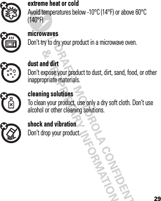 29extreme heat or coldAvoid temperatures below -10°C (14°F) or above 60°C (140°F).microwavesDon’t try to dry your product in a microwave oven.dust and dirtDon’t expose your product to dust, dirt, sand, food, or other inappropriate materials.cleaning solutionsTo clean your product, use only a dry soft cloth. Don’t use alcohol or other cleaning solutions.shock and vibrationDon’t drop your product.