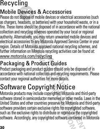 30RecyclingRecycli ngMobile Devices &amp; AccessoriesPlease do not dispose of mobile devices or electrical accessories (such as chargers, headsets, or batteries) with your household waste, or in a fire. These items should be disposed of in accordance with the national collection and recycling schemes operated by your local or regional authority. Alternatively, you may return unwanted mobile devices and electrical accessories to any Motorola Approved Service Center in your region. Details of Motorola approved national recycling schemes, and further information on Motorola recycling activities can be found at: www.motorola.com/recyclingPackaging &amp; Product GuidesProduct packaging and product guides should only be disposed of in accordance with national collection and recycling requirements. Please contact your regional authorities for more details.Software Copyright NoticeSoft ware Copyright NoticeMotorola products may include copyrighted Motorola and third-party software stored in semiconductor memories or other media. Laws in the United States and other countries preserve for Motorola and third-party software providers certain exclusive rights for copyrighted software, such as the exclusive rights to distribute or reproduce the copyrighted software. Accordingly, any copyrighted software contained in Motorola 