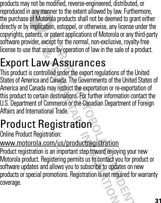 31products may not be modified, reverse-engineered, distributed, or reproduced in any manner to the extent allowed by law. Furthermore, the purchase of Motorola products shall not be deemed to grant either directly or by implication, estoppel, or otherwise, any license under the copyrights, patents, or patent applications of Motorola or any third-party software provider, except for the normal, non-exclusive, royalty-free license to use that arises by operation of law in the sale of a product.Export Law AssurancesExport LawThis product is controlled under the export regulations of the United States of America and Canada. The Governments of the United States of America and Canada may restrict the exportation or re-exportation of this product to certain destinations. For further information contact the U.S. Department of Commerce or the Canadian Department of Foreign Affairs and International Trade.Product RegistrationRegistrationOnline Product Registration:www.motorola.com/us/productregistrationProduct registration is an important step toward enjoying your new Motorola product. Registering permits us to contact you for product or software updates and allows you to subscribe to updates on new products or special promotions. Registration is not required for warranty coverage.