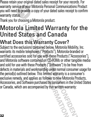 32Please retain your original dated sales receipt for your records. For warranty service of your Motorola Personal Communications Product you will need to provide a copy of your dated sales receipt to confirm warranty status.Thank you for choosing a Motorola product.Motorola Limited Warranty for the United States and CanadaWa rr a n tyWhat Does this Warranty Cover?Subject to the exclusions contained below, Motorola Mobility, Inc. warrants its mobile telephones (“Products”), Motorola-branded or certified accessories sold for use with these Products (“Accessories”), and Motorola software contained on CD-ROMs or other tangible media and sold for use with these Products (“Software”) to be free from defects in materials and workmanship under normal consumer usage for the period(s) outlined below. This limited warranty is a consumer&apos;s exclusive remedy, and applies as follows to new Motorola Products, Accessories, and Software purchased by consumers in the United States or Canada, which are accompanied by this written warranty: