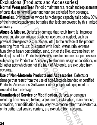 34Exclusions (Products and Accessories)Normal Wear and Tear. Periodic maintenance, repair and replacement of parts due to normal wear and tear are excluded from coverage.Batteries. Only batteries whose fully charged capacity falls below 80% of their rated capacity and batteries that leak are covered by this limited warranty.Abuse &amp; Misuse. Defects or damage that result from: (a) improper operation, storage, misuse or abuse, accident or neglect, such as physical damage (cracks, scratches, etc.) to the surface of the product resulting from misuse; (b) contact with liquid, water, rain, extreme humidity or heavy perspiration, sand, dirt or the like, extreme heat, or food; (c) use of the Products or Accessories for commercial purposes or subjecting the Product or Accessory to abnormal usage or conditions; or (d) other acts which are not the fault of Motorola, are excluded from coverage.Use of Non-Motorola Products and Accessories. Defects or damage that result from the use of non-Motorola branded or certified Products, Accessories, Software or other peripheral equipment are excluded from coverage.Unauthorized Service or Modification. Defects or damages resulting from service, testing, adjustment, installation, maintenance, alteration, or modification in any way by someone other than Motorola, or its authorized service centers, are excluded from coverage.