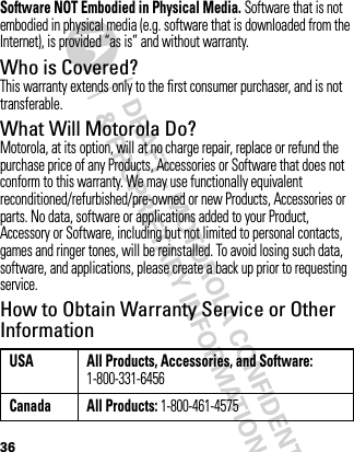 36Software NOT Embodied in Physical Media. Software that is not embodied in physical media (e.g. software that is downloaded from the Internet), is provided “as is” and without warranty.Who is Covered?This warranty extends only to the first consumer purchaser, and is not transferable.What Will Motorola Do?Motorola, at its option, will at no charge repair, replace or refund the purchase price of any Products, Accessories or Software that does not conform to this warranty. We may use functionally equivalent reconditioned/refurbished/pre-owned or new Products, Accessories or parts. No data, software or applications added to your Product, Accessory or Software, including but not limited to personal contacts, games and ringer tones, will be reinstalled. To avoid losing such data, software, and applications, please create a back up prior to requesting service.How to Obtain Warranty Service or Other InformationUSA All Products, Accessories, and Software: 1-800-331-6456Canada All Products: 1-800-461-4575