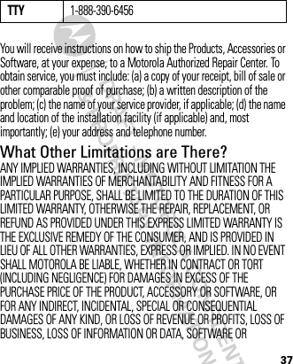 37You will receive instructions on how to ship the Products, Accessories or Software, at your expense, to a Motorola Authorized Repair Center. To obtain service, you must include: (a) a copy of your receipt, bill of sale or other comparable proof of purchase; (b) a written description of the problem; (c) the name of your service provider, if applicable; (d) the name and location of the installation facility (if applicable) and, most importantly; (e) your address and telephone number.What Other Limitations are There?ANY IMPLIED WARRANTIES, INCLUDING WITHOUT LIMITATION THE IMPLIED WARRANTIES OF MERCHANTABILITY AND FITNESS FOR A PARTICULAR PURPOSE, SHALL BE LIMITED TO THE DURATION OF THIS LIMITED WARRANTY, OTHERWISE THE REPAIR, REPLACEMENT, OR REFUND AS PROVIDED UNDER THIS EXPRESS LIMITED WARRANTY IS THE EXCLUSIVE REMEDY OF THE CONSUMER, AND IS PROVIDED IN LIEU OF ALL OTHER WARRANTIES, EXPRESS OR IMPLIED. IN NO EVENT SHALL MOTOROLA BE LIABLE, WHETHER IN CONTRACT OR TORT (INCLUDING NEGLIGENCE) FOR DAMAGES IN EXCESS OF THE PURCHASE PRICE OF THE PRODUCT, ACCESSORY OR SOFTWARE, OR FOR ANY INDIRECT, INCIDENTAL, SPECIAL OR CONSEQUENTIAL DAMAGES OF ANY KIND, OR LOSS OF REVENUE OR PROFITS, LOSS OF BUSINESS, LOSS OF INFORMATION OR DATA, SOFTWARE OR TTY1-888-390-6456