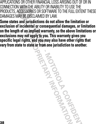 38APPLICATIONS OR OTHER FINANCIAL LOSS ARISING OUT OF OR IN CONNECTION WITH THE ABILITY OR INABILITY TO USE THE PRODUCTS, ACCESSORIES OR SOFTWARE TO THE FULL EXTENT THESE DAMAGES MAY BE DISCLAIMED BY LAW.Some states and jurisdictions do not allow the limitation or exclusion of incidental or consequential damages, or limitation on the length of an implied warranty, so the above limitations or exclusions may not apply to you. This warranty gives you specific legal rights, and you may also have other rights that vary from state to state or from one jurisdiction to another.