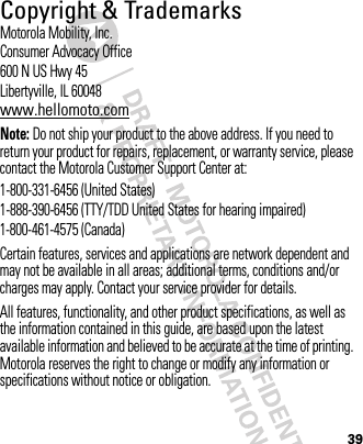 39 Copyright &amp; TrademarksMotorola Mobility, Inc.Consumer Advocacy Office600 N US Hwy 45Libertyville, IL 60048www.hellomoto.comNote: Do not ship your product to the above address. If you need to return your product for repairs, replacement, or warranty service, please contact the Motorola Customer Support Center at:1-800-331-6456 (United States)1-888-390-6456 (TTY/TDD United States for hearing impaired)1-800-461-4575 (Canada)Certain features, services and applications are network dependent and may not be available in all areas; additional terms, conditions and/or charges may apply. Contact your service provider for details.All features, functionality, and other product specifications, as well as the information contained in this guide, are based upon the latest available information and believed to be accurate at the time of printing. Motorola reserves the right to change or modify any information or specifications without notice or obligation.