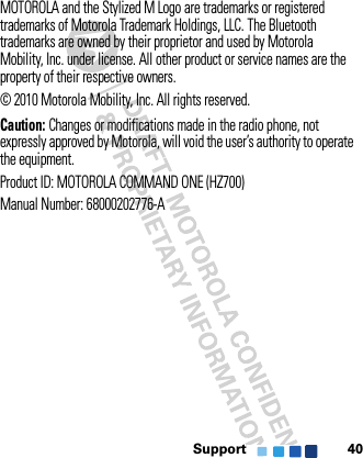 Support 40MOTOROLA and the Stylized M Logo are trademarks or registered trademarks of Motorola Trademark Holdings, LLC. The Bluetooth trademarks are owned by their proprietor and used by Motorola Mobility, Inc. under license. All other product or service names are the property of their respective owners.© 2010 Motorola Mobility, Inc. All rights reserved.Caution: Changes or modifications made in the radio phone, not expressly approved by Motorola, will void the user’s authority to operate the equipment.Product ID: MOTOROLA COMMAND ONE (HZ700)Manual Number: 68000202776-A