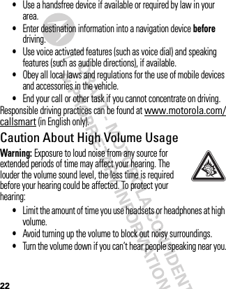 22•Use a handsfree device if available or required by law in your area.•Enter destination information into a navigation device before driving.•Use voice activated features (such as voice dial) and speaking features (such as audible directions), if available.•Obey all local laws and regulations for the use of mobile devices and accessories in the vehicle.•End your call or other task if you cannot concentrate on driving.Responsible driving practices can be found at www.motorola.com/callsmart (in English only).Caution About High Volume UsageWarning: Exposure to loud noise from any source for extended periods of time may affect your hearing. The louder the volume sound level, the less time is required before your hearing could be affected. To protect your hearing:•Limit the amount of time you use headsets or headphones at high volume.•Avoid turning up the volume to block out noisy surroundings.•Turn the volume down if you can’t hear people speaking near you.