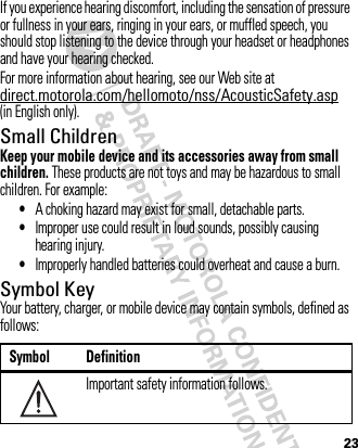 23If you experience hearing discomfort, including the sensation of pressure or fullness in your ears, ringing in your ears, or muffled speech, you should stop listening to the device through your headset or headphones and have your hearing checked.For more information about hearing, see our Web site at direct.motorola.com/hellomoto/nss/AcousticSafety.asp (in English only).Small ChildrenKeep your mobile device and its accessories away from small children. These products are not toys and may be hazardous to small children. For example:•A choking hazard may exist for small, detachable parts.•Improper use could result in loud sounds, possibly causing hearing injury.•Improperly handled batteries could overheat and cause a burn.Symbol KeyYour battery, charger, or mobile device may contain symbols, defined as follows:Symbol DefinitionImportant safety information follows.032374o