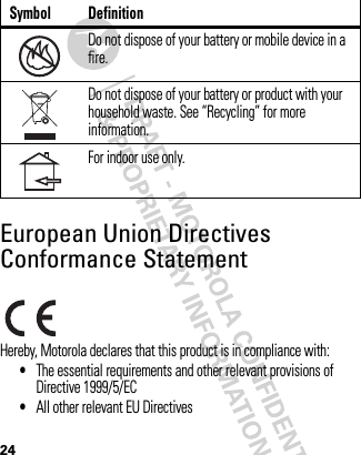 24European Union Directives Conformance StatementEU Conformanc eHereby, Motorola declares that this product is in compliance with:•The essential requirements and other relevant provisions of Directive 1999/5/EC•All other relevant EU DirectivesDo not dispose of your battery or mobile device in a fire.Do not dispose of your battery or product with your household waste. See “Recycling” for more information.For indoor use only.Symbol Definition032376o