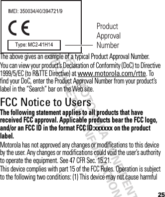 25The above gives an example of a typical Product Approval Number.You can view your product’s Declaration of Conformity (DoC) to Directive 1999/5/EC (to R&amp;TTE Directive) at www.motorola.com/rtte. To find your DoC, enter the Product Approval Number from your product’s label in the “Search” bar on the Web site.FCC Notice to UsersFCC NoticeThe following statement applies to all products that have received FCC approval. Applicable products bear the FCC logo, and/or an FCC ID in the format FCC ID:xxxxxx on the product label.Motorola has not approved any changes or modifications to this device by the user. Any changes or modifications could void the user’s authority to operate the equipment. See 47 CFR Sec. 15.21.This device complies with part 15 of the FCC Rules. Operation is subject to the following two conditions: (1) This device may not cause harmful Product Approval Number