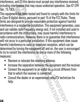 26interference, and (2) this device must accept any interference received, including interference that may cause undesired operation. See 47 CFR Sec. 15.19(3).This equipment has been tested and found to comply with the limits for a Class B digital device, pursuant to part 15 of the FCC Rules. These limits are designed to provide reasonable protection against harmful interference in a residential installation. This equipment generates, uses and can radiate radio frequency energy and, if not installed and used in accordance with the instructions, may cause harmful interference to radio communications. However, there is no guarantee that interference will not occur in a particular installation. If this equipment does cause harmful interference to radio or television reception, which can be determined by turning the equipment off and on, the user is encouraged to try to correct the interference by one or more of the following measures:•Reorient or relocate the receiving antenna.•Increase the separation between the equipment and the receiver.•Connect the equipment to an outlet on a circuit different from that to which the receiver is connected.•Consult the dealer or an experienced radio/TV technician for help.