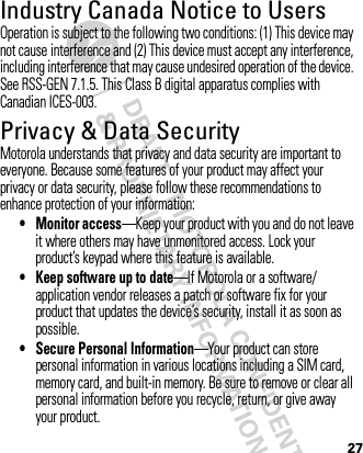 27Industry Canada Notice to UsersIndustry Canada NoticeOperation is subject to the following two conditions: (1) This device may not cause interference and (2) This device must accept any interference, including interference that may cause undesired operation of the device. See RSS-GEN 7.1.5. This Class B digital apparatus complies with Canadian ICES-003.Privacy &amp; Data SecurityPrivac y &amp; Data Secur ityMotorola understands that privacy and data security are important to everyone. Because some features of your product may affect your privacy or data security, please follow these recommendations to enhance protection of your information:• Monitor access—Keep your product with you and do not leave it where others may have unmonitored access. Lock your product’s keypad where this feature is available.• Keep software up to date—If Motorola or a software/application vendor releases a patch or software fix for your product that updates the device’s security, install it as soon as possible.• Secure Personal Information—Your product can store personal information in various locations including a SIM card, memory card, and built-in memory. Be sure to remove or clear all personal information before you recycle, return, or give away your product.