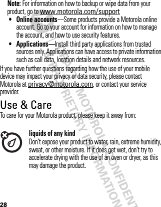28Note: For information on how to backup or wipe data from your product, go to www.motorola.com/support• Online accounts—Some products provide a Motorola online account. Go to your account for information on how to manage the account, and how to use security features.• Applications—Install third party applications from trusted sources only. Applications can have access to private information such as call data, location details and network resources.If you have further questions regarding how the use of your mobile device may impact your privacy or data security, please contact Motorola at privacy@motorola.com, or contact your service provider.Use &amp; CareUse &amp; CareTo care for your Motorola product, please keep it away from:liquids of any kindDon’t expose your product to water, rain, extreme humidity, sweat, or other moisture. If it does get wet, don’t try to accelerate drying with the use of an oven or dryer, as this may damage the product.
