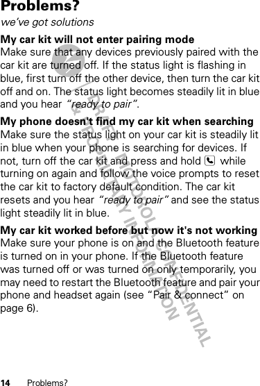 14 Problems?Problems?we’ve got solutionsMy car kit will not enter pairing modeMake sure that any devices previously paired with the car kit are turned off. If the status light is flashing in blue, first turn off the other device, then turn the car kit off and on. The status light becomes steadily lit in blue and you hear “ready to pair”.My phone doesn&apos;t find my car kit when searchingMake sure the status light on your car kit is steadily lit in blue when your phone is searching for devices. If not, turn off the car kit and press and hold   while turning on again and follow the voice prompts to reset the car kit to factory default condition. The car kit resets and you hear “ready to pair” and see the status light steadily lit in blue.My car kit worked before but now it&apos;s not workingMake sure your phone is on and the Bluetooth feature is turned on in your phone. If the Bluetooth feature was turned off or was turned on only temporarily, you may need to restart the Bluetooth feature and pair your phone and headset again (see “Pair &amp; connect” on page 6).