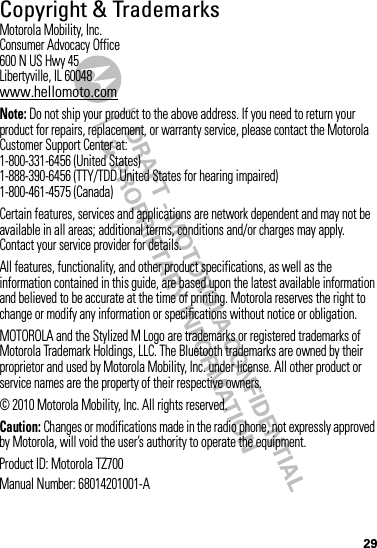 29 Copyright &amp; TrademarksMotorola Mobility, Inc.Consumer Advocacy Office600 N US Hwy 45Libertyville, IL 60048www.hellomoto.comNote: Do not ship your product to the above address. If you need to return your product for repairs, replacement, or warranty service, please contact the Motorola Customer Support Center at:1-800-331-6456 (United States)1-888-390-6456 (TTY/TDD United States for hearing impaired)1-800-461-4575 (Canada)Certain features, services and applications are network dependent and may not be available in all areas; additional terms, conditions and/or charges may apply. Contact your service provider for details.All features, functionality, and other product specifications, as well as the information contained in this guide, are based upon the latest available information and believed to be accurate at the time of printing. Motorola reserves the right to change or modify any information or specifications without notice or obligation.MOTOROLA and the Stylized M Logo are trademarks or registered trademarks of Motorola Trademark Holdings, LLC. The Bluetooth trademarks are owned by their proprietor and used by Motorola Mobility, Inc. under license. All other product or service names are the property of their respective owners.© 2010 Motorola Mobility, Inc. All rights reserved.Caution: Changes or modifications made in the radio phone, not expressly approved by Motorola, will void the user’s authority to operate the equipment.Product ID: Motorola TZ700Manual Number: 68014201001-A