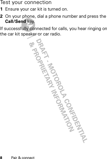 8Pair &amp; connectTest your connection  1Ensure your car kit is turned on.2On your phone, dial a phone number and press the Call/Send key.If successfully connected for calls, you hear ringing on the car kit speaker or car radio.