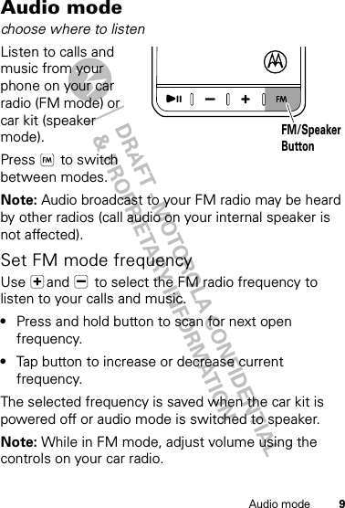 9Audio modeAudio modechoose where to listenListen to calls and music from your phone on your car radio (FM mode) or car kit (speaker mode).Press  to switch between modes.Note: Audio broadcast to your FM radio may be heard by other radios (call audio on your internal speaker is not affected).Set FM mode frequencyUse  and   to select the FM radio frequency to listen to your calls and music. •Press and hold button to scan for next open frequency.•Tap button to increase or decrease current frequency.The selected frequency is saved when the car kit is powered off or audio mode is switched to speaker.Note: While in FM mode, adjust volume using the controls on your car radio.FM/SpeakerButton