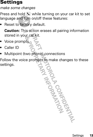 13SettingsSettingsmake some changesPress and hold   while turning on your car kit to set language and turn on/off these features:•Reset to factory default.Caution: This action erases all pairing information stored in your car kit.•Voice prompts•Caller ID•Multipoint (two phone) connectionsFollow the voice prompts to make changes to these settings.