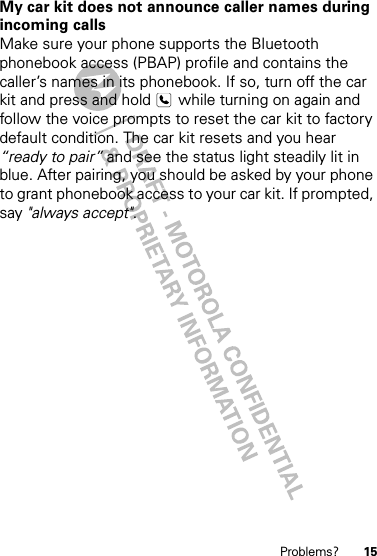 15Problems?My car kit does not announce caller names during incoming callsMake sure your phone supports the Bluetooth phonebook access (PBAP) profile and contains the caller’s names in its phonebook. If so, turn off the car kit and press and hold   while turning on again and follow the voice prompts to reset the car kit to factory default condition. The car kit resets and you hear “ready to pair” and see the status light steadily lit in blue. After pairing, you should be asked by your phone to grant phonebook access to your car kit. If prompted, say &quot;always accept&quot;. 