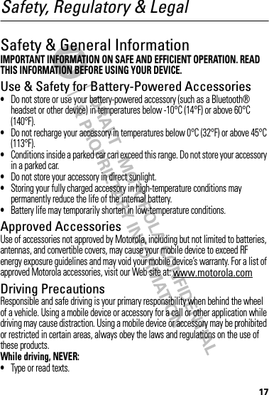 17Safety, Regulatory &amp; LegalSafety &amp; General InformationSafety InformationIMPORTANT INFORMATION ON SAFE AND EFFICIENT OPERATION. READ THIS INFORMATION BEFORE USING YOUR DEVICE.Use &amp; Safety for Battery-Powered Accessories•Do not store or use your battery-powered accessory (such as a Bluetooth® headset or other device) in temperatures below -10°C (14°F) or above 60°C (140°F).•Do not recharge your accessory in temperatures below 0°C (32°F) or above 45°C (113°F).•Conditions inside a parked car can exceed this range. Do not store your accessory in a parked car.•Do not store your accessory in direct sunlight.•Storing your fully charged accessory in high-temperature conditions may permanently reduce the life of the internal battery.•Battery life may temporarily shorten in low-temperature conditions.Approved AccessoriesUse of accessories not approved by Motorola, including but not limited to batteries, antennas, and convertible covers, may cause your mobile device to exceed RF energy exposure guidelines and may void your mobile device’s warranty. For a list of approved Motorola accessories, visit our Web site at: www.motorola.comDriving PrecautionsResponsible and safe driving is your primary responsibility when behind the wheel of a vehicle. Using a mobile device or accessory for a call or other application while driving may cause distraction. Using a mobile device or accessory may be prohibited or restricted in certain areas, always obey the laws and regulations on the use of these products.While driving, NEVER:•Type or read texts.