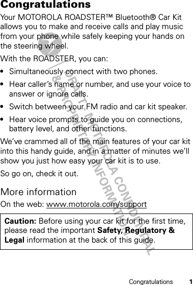 1CongratulationsCongratulationsYour MOTOROLA ROADSTER™ Bluetooth® Car Kit allows you to make and receive calls and play music from your phone while safely keeping your hands on the steering wheel.With the ROADSTER, you can:•Simultaneously connect with two phones.•Hear caller’s name or number, and use your voice to answer or ignore calls.•Switch between your FM radio and car kit speaker.•Hear voice prompts to guide you on connections, battery level, and other functions.We’ve crammed all of the main features of your car kit into this handy guide, and in a matter of minutes we’ll show you just how easy your car kit is to use.So go on, check it out.More informationOn the web: www.motorola.com/supportCaution: Before using your car kit for the first time, please read the important Safety, Regulatory &amp; Legal information at the back of this guide.