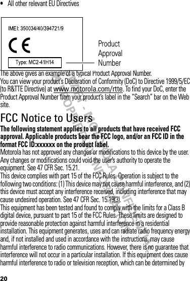 20•All other relevant EU DirectivesThe above gives an example of a typical Product Approval Number.You can view your product’s Declaration of Conformity (DoC) to Directive 1999/5/EC (to R&amp;TTE Directive) at www.motorola.com/rtte. To find your DoC, enter the Product Approval Number from your product’s label in the “Search” bar on the Web site.FCC Notice to UsersFCC NoticeThe following statement applies to all products that have received FCC approval. Applicable products bear the FCC logo, and/or an FCC ID in the format FCC ID:xxxxxx on the product label.Motorola has not approved any changes or modifications to this device by the user. Any changes or modifications could void the user’s authority to operate the equipment. See 47 CFR Sec. 15.21.This device complies with part 15 of the FCC Rules. Operation is subject to the following two conditions: (1) This device may not cause harmful interference, and (2) this device must accept any interference received, including interference that may cause undesired operation. See 47 CFR Sec. 15.19(3).This equipment has been tested and found to comply with the limits for a Class B digital device, pursuant to part 15 of the FCC Rules. These limits are designed to provide reasonable protection against harmful interference in a residential installation. This equipment generates, uses and can radiate radio frequency energy and, if not installed and used in accordance with the instructions, may cause harmful interference to radio communications. However, there is no guarantee that interference will not occur in a particular installation. If this equipment does cause harmful interference to radio or television reception, which can be determined by Product Approval Number